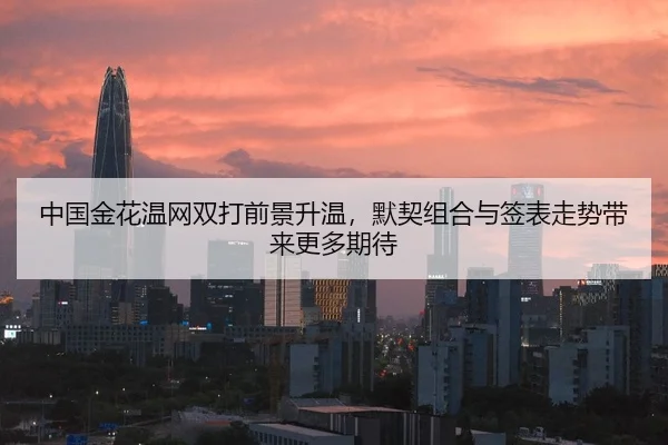 中国金花温网双打前景升温，默契组合与签表走势带来更多期待